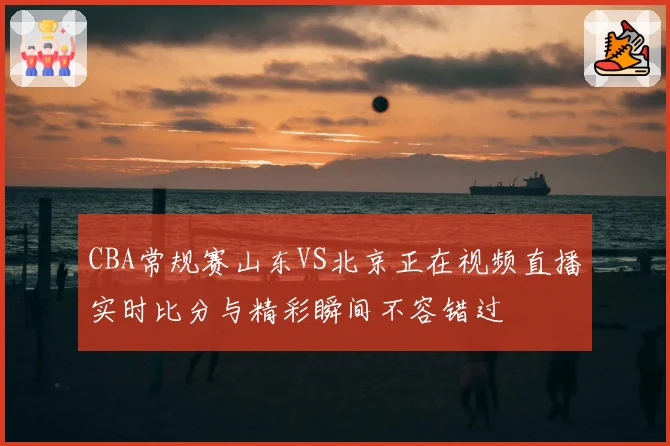 CBA常规赛山东VS北京正在视频直播实时比分与精彩瞬间不容错过