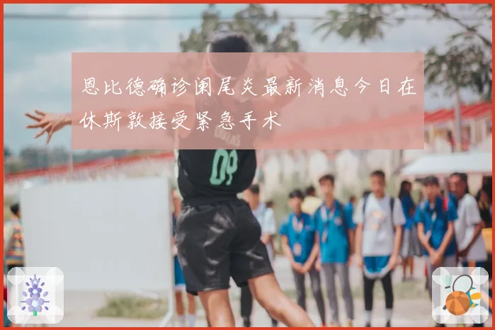 恩比德确诊阑尾炎最新消息今日在休斯敦接受紧急手术