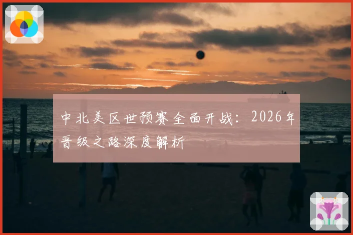 中北美区世预赛全面开战:2026年晋级之路深度解析