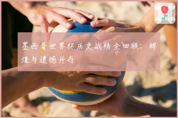 墨西哥世界杯历史战绩全回顾：辉煌与遗憾并存