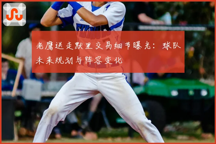 老鹰送走默里交易细节曝光:球队未来规划与阵容变化