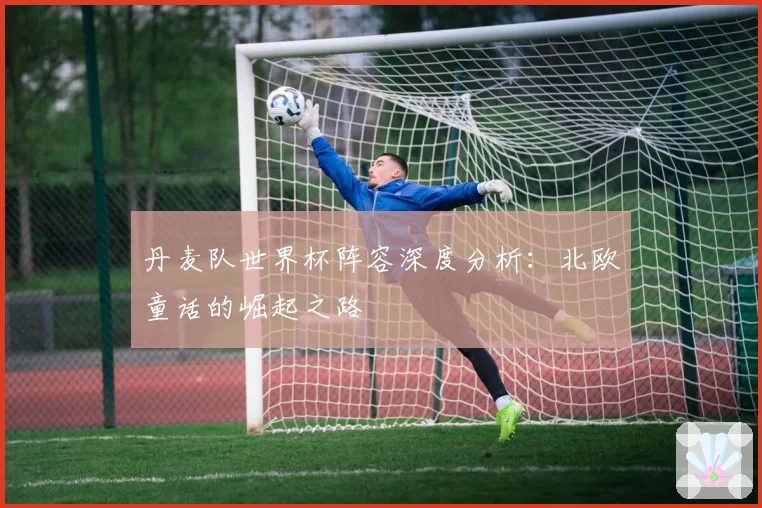 丹麦队世界杯阵容深度分析:北欧童话的崛起之路