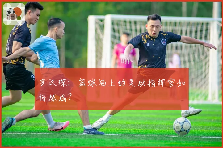 罗汉琛：篮球场上的灵动指挥官如何炼成？