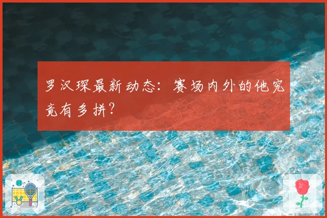 罗汉琛最新动态：赛场内外的他究竟有多拼？