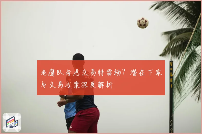 老鹰队考虑交易特雷杨?潜在下家与交易方案深度解析