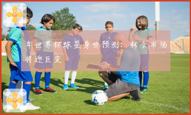年世界杯球星身价预测:转会市场将迎巨变