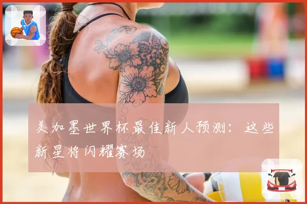 美加墨世界杯最佳新人预测：这些新星将闪耀赛场