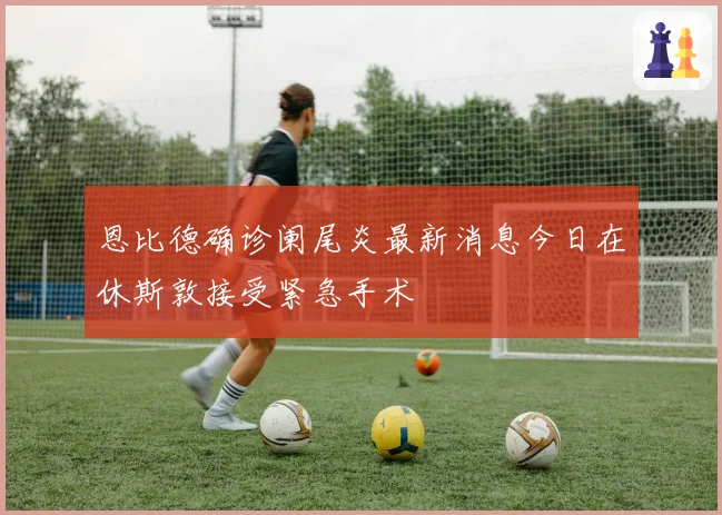 恩比德确诊阑尾炎最新消息今日在休斯敦接受紧急手术