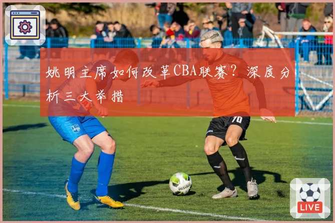姚明主席如何改革CBA联赛?深度分析三大举措