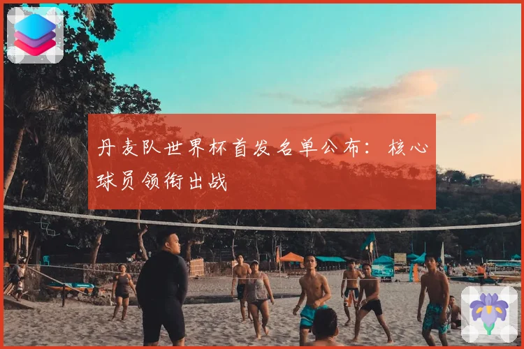 丹麦队世界杯首发名单公布:核心球员领衔出战