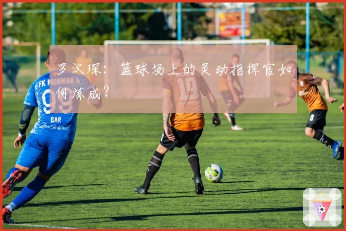 罗汉琛:篮球场上的灵动指挥官如何炼成?