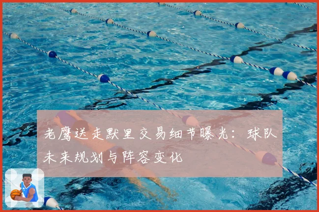 老鹰送走默里交易细节曝光：球队未来规划与阵容变化